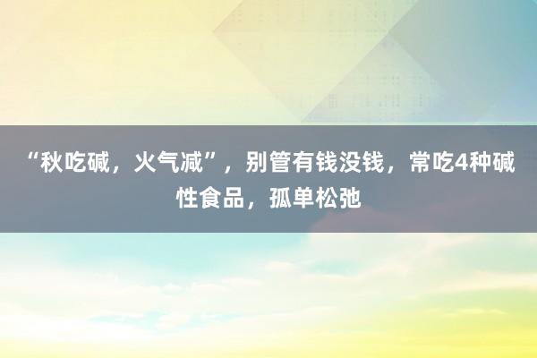 “秋吃碱，火气减”，别管有钱没钱，常吃4种碱性食品，孤单松弛