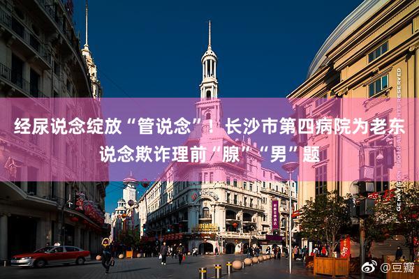 经尿说念绽放“管说念”！长沙市第四病院为老东说念欺诈理前“腺”“男”题