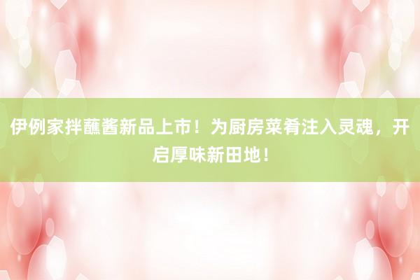 伊例家拌蘸酱新品上市！为厨房菜肴注入灵魂，开启厚味新田地！