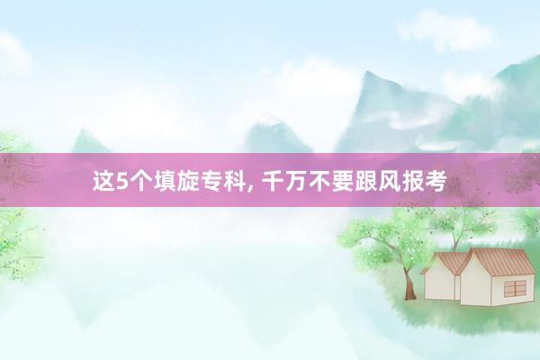 这5个填旋专科, 千万不要跟风报考