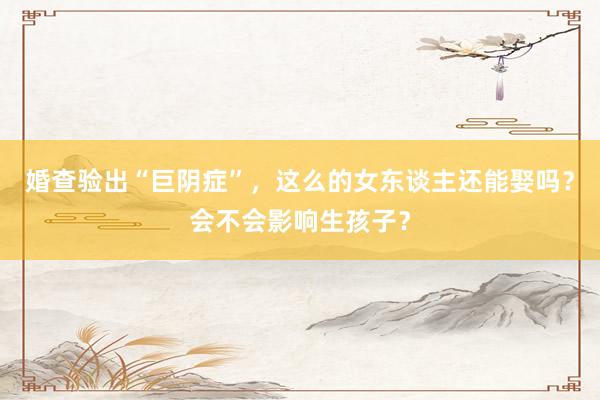 婚查验出“巨阴症”，这么的女东谈主还能娶吗？会不会影响生孩子？