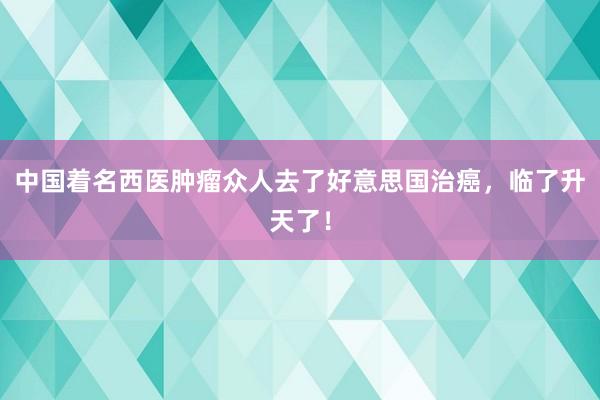 中国着名西医肿瘤众人去了好意思国治癌，临了升天了！