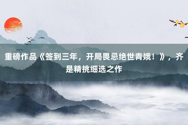 重磅作品《签到三年，开局畏忌绝世青娥！》，齐是精挑细选之作