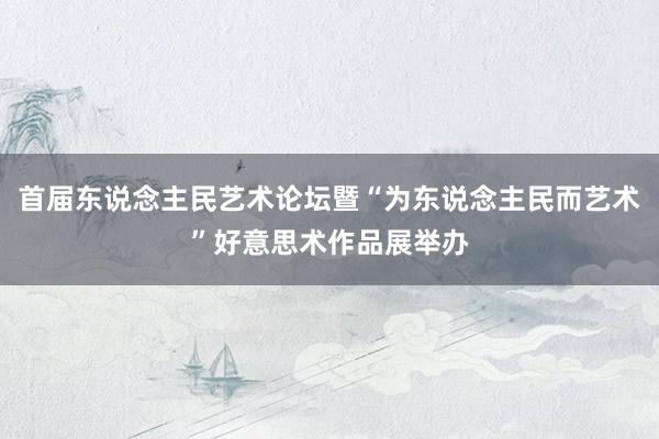 首届东说念主民艺术论坛暨“为东说念主民而艺术”好意思术作品展举办