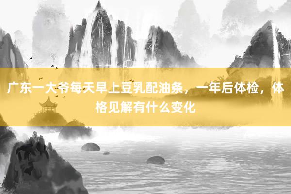 广东一大爷每天早上豆乳配油条，一年后体检，体格见解有什么变化