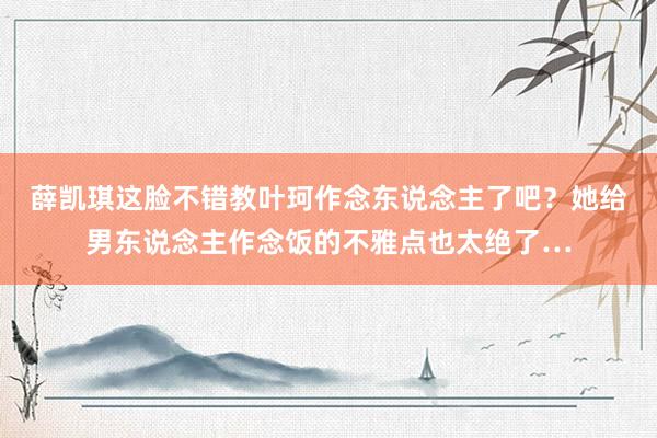 薛凯琪这脸不错教叶珂作念东说念主了吧？她给男东说念主作念饭的不雅点也太绝了…