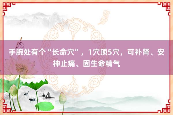 手腕处有个“长命穴”，1穴顶5穴，可补肾、安神止痛、固生命精气