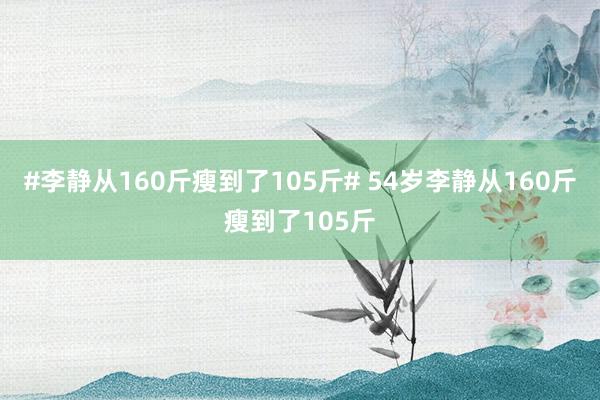 #李静从160斤瘦到了105斤# 54岁李静从160斤瘦到了105斤
