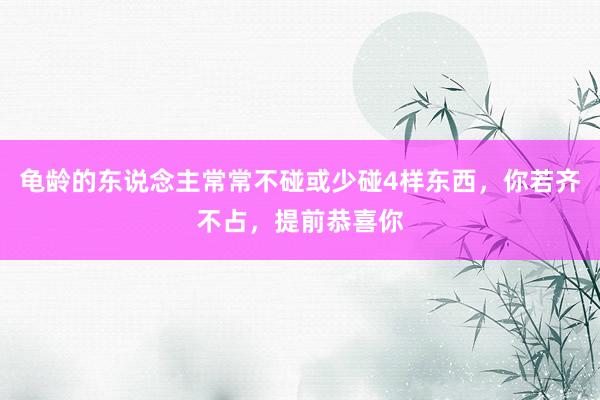 龟龄的东说念主常常不碰或少碰4样东西，你若齐不占，提前恭喜你