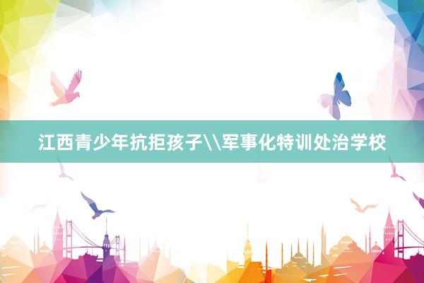 江西青少年抗拒孩子\军事化特训处治学校