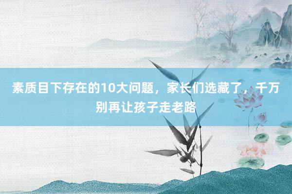 素质目下存在的10大问题，家长们选藏了，千万别再让孩子走老路