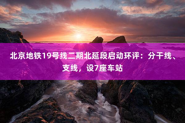北京地铁19号线二期北延段启动环评:分干线、支线,设7座车站