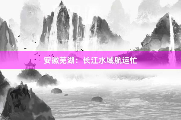 安徽芜湖：长江水域航运忙