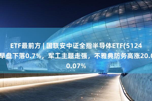 ETF最前方 | 国联安中证全指半导体ETF(512480)早盘下落0.7%,军工主题走强,不雅典防务高涨20.07%