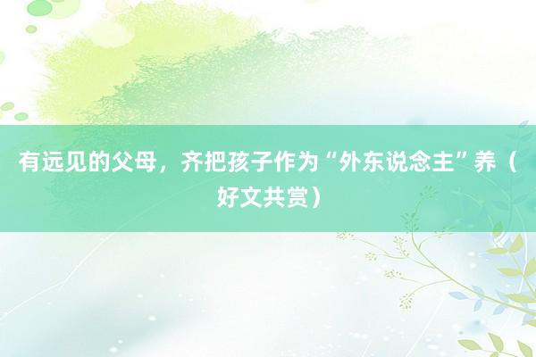 有远见的父母，齐把孩子作为“外东说念主”养（好文共赏）