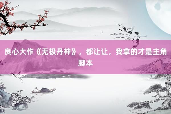 良心大作《无极丹神》，都让让，我拿的才是主角脚本