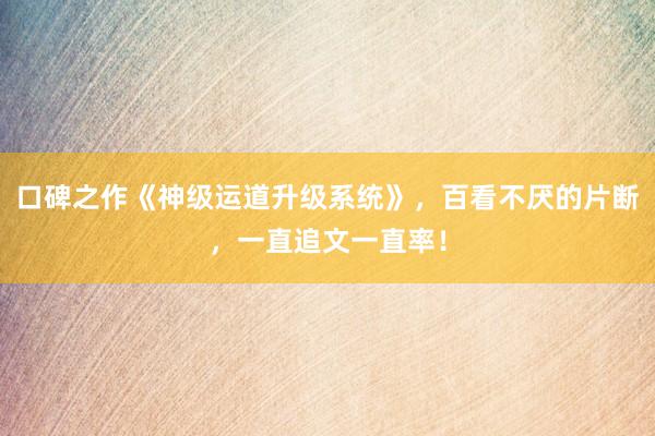 口碑之作《神级运道升级系统》，百看不厌的片断，一直追文一直率！
