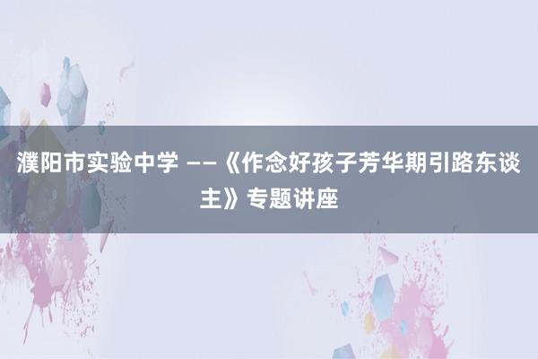濮阳市实验中学 ——《作念好孩子芳华期引路东谈主》专题讲座