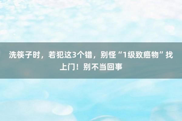 洗筷子时，若犯这3个错，别怪“1级致癌物”找上门！别不当回事