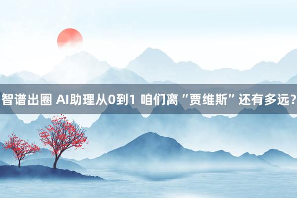智谱出圈 AI助理从0到1 咱们离“贾维斯”还有多远？