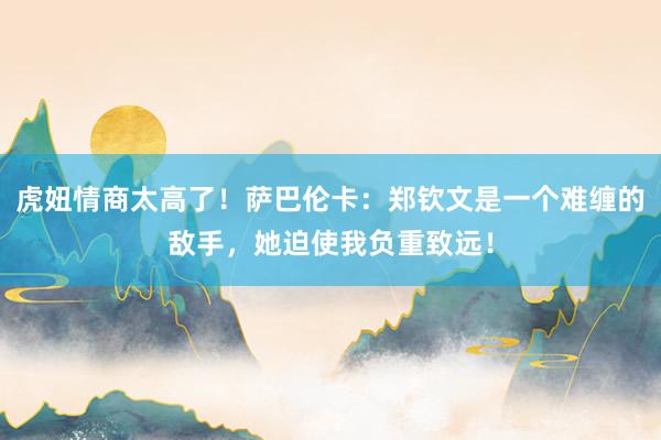 虎妞情商太高了！萨巴伦卡：郑钦文是一个难缠的敌手，她迫使我负重致远！