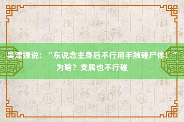 吴津娜说：“东说念主身后不行用手触碰尸体！”为啥？支属也不行碰