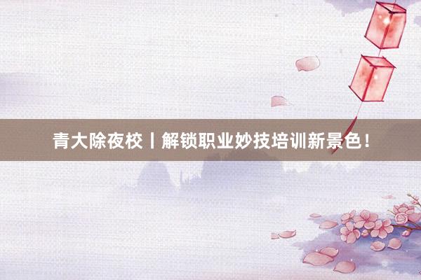 青大除夜校丨解锁职业妙技培训新景色！