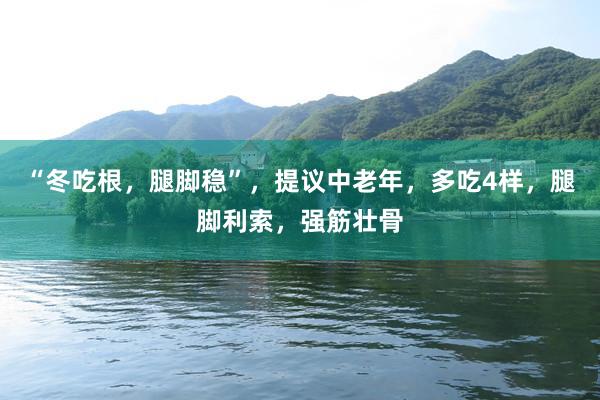 “冬吃根，腿脚稳”，提议中老年，多吃4样，腿脚利索，强筋壮骨