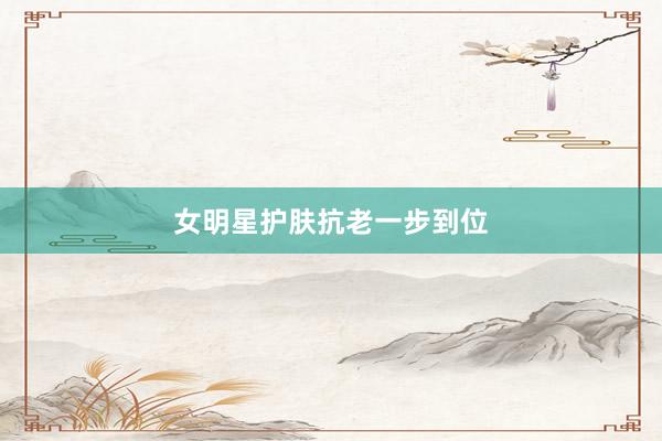 女明星护肤抗老一步到位