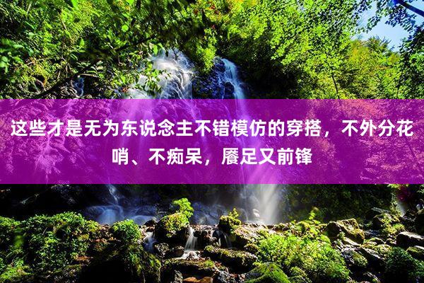 这些才是无为东说念主不错模仿的穿搭，不外分花哨、不痴呆，餍足又前锋