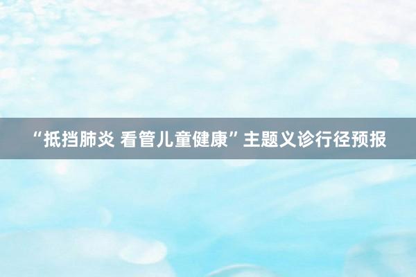 “抵挡肺炎 看管儿童健康”主题义诊行径预报