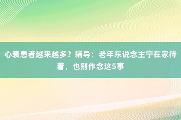 心衰患者越来越多？辅导：老年东说念主宁在家待着，也别作念这5事