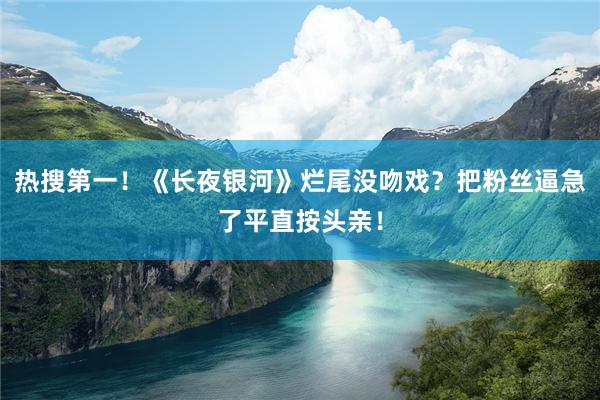 热搜第一！《长夜银河》烂尾没吻戏？把粉丝逼急了平直按头亲！