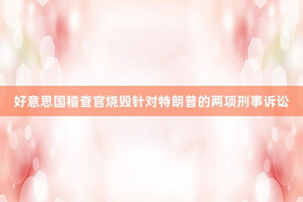好意思国稽查官烧毁针对特朗普的两项刑事诉讼