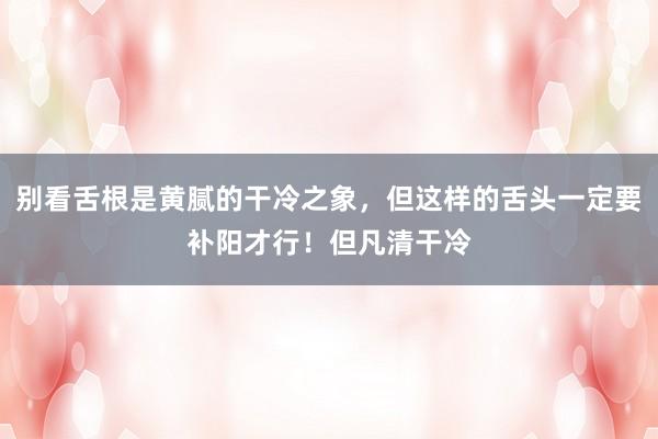 别看舌根是黄腻的干冷之象,但这样的舌头一定要补阳才行!但凡清干冷