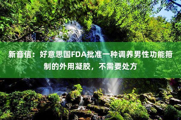 新音信:好意思国FDA批准一种调养男性功能箝制的外用凝胶,不需要处方