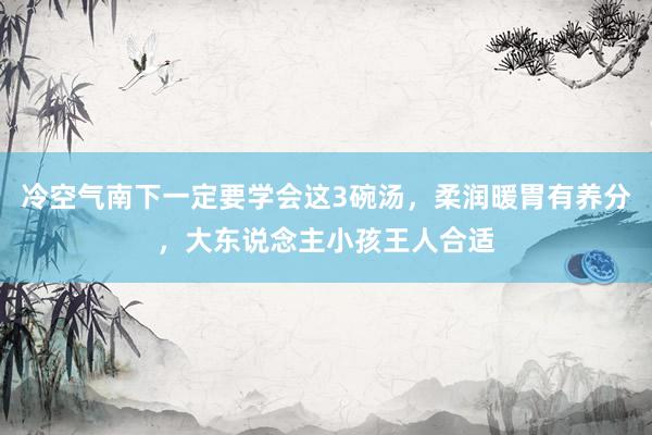 冷空气南下一定要学会这3碗汤，柔润暖胃有养分，大东说念主小孩王人合适